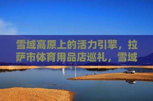 雪域高原上的活力引擎,拉萨市体育用品店巡礼,雪域高原活力引擎,拉萨体育用品店巡礼 雪域高原上的活力引擎,拉萨市体育用品店巡礼,雪域高原活力引擎,拉萨体育用品店巡礼