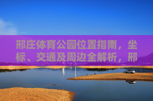 邢庄体育公园位置指南,坐标、交通及周边全解析,邢庄体育公园位置指南,坐标、交通及周边全解析 邢庄体育公园位置指南,坐标、交通及周边全解析,邢庄体育公园位置指南,坐标、交通及周边全解析