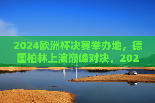 2024欧洲杯决赛举办地,德国柏林上演巅峰对决,2024欧洲杯决赛柏林上演巅峰对决 2024欧洲杯决赛举办地,德国柏林上演巅峰对决,2024欧洲杯决赛柏林上演巅峰对决