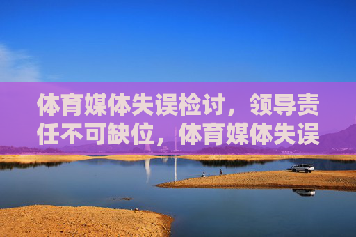 体育媒体失误检讨,领导责任不可缺位,体育媒体失误检讨,领导责任不可缺位 体育媒体失误检讨,领导责任不可缺位,体育媒体失误检讨,领导责任不可缺位