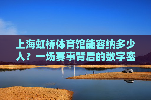 上海虹桥体育馆能容纳多少人?一场赛事背后的数字密码,上海虹桥体育馆,容纳人数与赛事数字密码 上海虹桥体育馆能容纳多少人?一场赛事背后的数字密码,上海虹桥体育馆,容纳人数与赛事数字密码