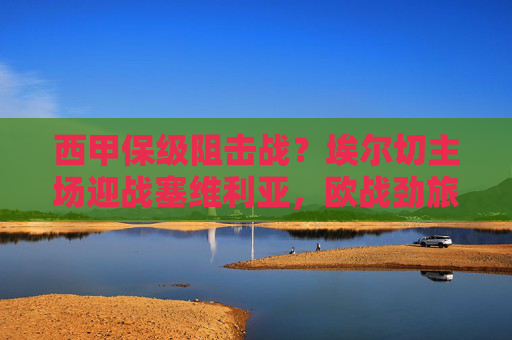 西甲保级阻击战?埃尔切主场迎战塞维利亚,欧战劲旅能否全身而退? 西甲保级阻击战?埃尔切主场迎战塞维利亚,欧战劲旅能否全身而退?
