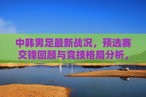 中韩男足最新战况，预选赛交锋回顾与竞技格局分析，中韩男足最新战况，预选赛交锋回顾与竞技格局分析