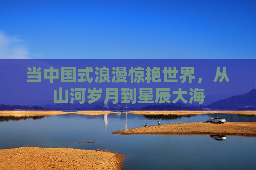 当中国式浪漫惊艳世界,从山河岁月到星辰大海 当中国式浪漫惊艳世界,从山河岁月到星辰大海