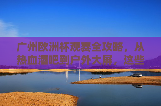 广州欧洲杯观赛全攻略,从热血酒吧到户外大屏,这些地方让你沉浸式看球!广州欧洲杯沉浸式观赛攻略,从热血酒吧到户外大屏 广州欧洲杯观赛全攻略,从热血酒吧到户外大屏,这些地方让你沉浸式看球!广州欧洲杯沉浸式观赛攻略,从热血酒吧到户外大屏