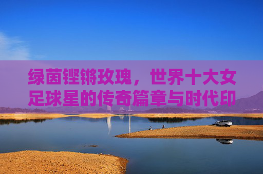 绿茵铿锵玫瑰,世界十大女足球星的传奇篇章与时代印记,铿锵玫瑰传奇,世界十大女足球星的时代印记 绿茵铿锵玫瑰,世界十大女足球星的传奇篇章与时代印记,铿锵玫瑰传奇,世界十大女足球星的时代印记