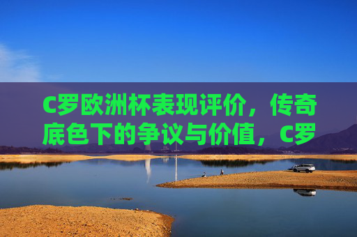 C罗欧洲杯表现评价,传奇底色下的争议与价值,C罗欧洲杯表现,传奇底色下的争议与价值 C罗欧洲杯表现评价,传奇底色下的争议与价值,C罗欧洲杯表现,传奇底色下的争议与价值