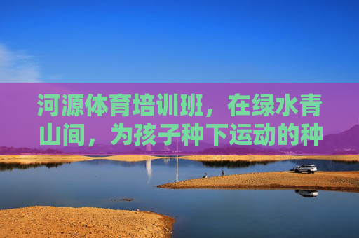 河源体育培训班,在绿水青山间,为孩子种下运动的种子,河源青山绿水间,为孩子种下运动种子 河源体育培训班,在绿水青山间,为孩子种下运动的种子,河源青山绿水间,为孩子种下运动种子