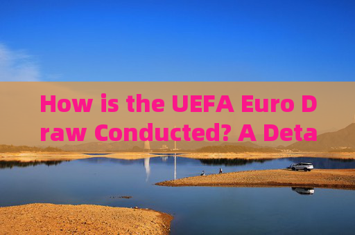 How is the UEFA Euro Draw Conducted? A Detailed Explanation，UEFA Euro Draw: A Detailed Explanation