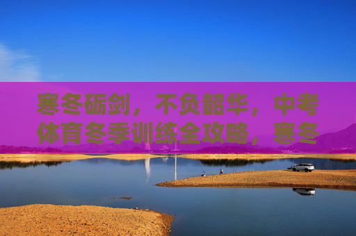 寒冬砺剑，不负韶华，中考体育冬季训练全攻略，寒冬砺剑，中考体育冬季训练全攻略