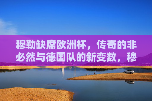 穆勒缺席欧洲杯,传奇的非必然与德国队的新变数,穆勒缺席欧洲杯,传奇非必然与德国新变数 穆勒缺席欧洲杯,传奇的非必然与德国队的新变数,穆勒缺席欧洲杯,传奇非必然与德国新变数