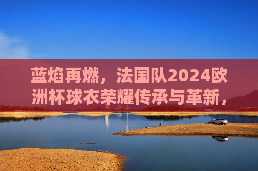 蓝焰再燃,法国队2024欧洲杯球衣荣耀传承与革新,蓝焰再燃,法国队2024欧洲杯球衣的传承与革新 蓝焰再燃,法国队2024欧洲杯球衣荣耀传承与革新,蓝焰再燃,法国队2024欧洲杯球衣的传承与革新