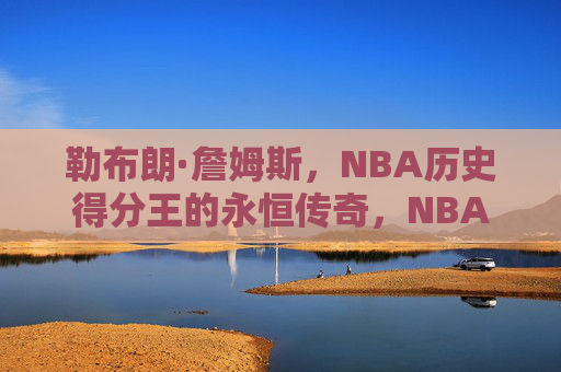 勒布朗·詹姆斯,NBA历史得分王的永恒传奇,NBA历史得分王勒布朗·詹姆斯的永恒传奇 勒布朗·詹姆斯,NBA历史得分王的永恒传奇,NBA历史得分王勒布朗·詹姆斯的永恒传奇