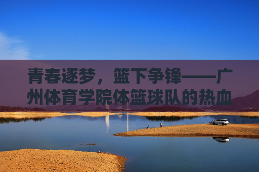 青春逐梦,篮下争锋——广州体育学院体篮球队的热血征程,广州体育学院体篮球队,青春逐梦,篮下热血征程 青春逐梦,篮下争锋——广州体育学院体篮球队的热血征程,广州体育学院体篮球队,青春逐梦,篮下热血征程
