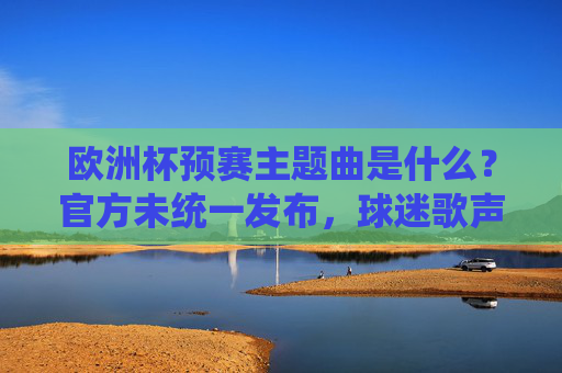 欧洲杯预赛主题曲是什么?官方未统一发布,球迷歌声成赛场独特旋律,欧洲杯预赛官方未统一主题曲,球迷歌声成赛场独特旋律 欧洲杯预赛主题曲是什么?官方未统一发布,球迷歌声成赛场独特旋律,欧洲杯预赛官方未统一主题曲,球迷歌声成赛场独特旋律