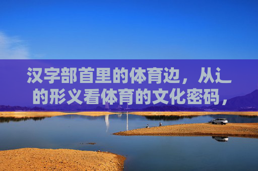 汉字部首里的体育边,从辶的形义看体育的文化密码,辶部首形义,体育文化的汉字密码 汉字部首里的体育边,从辶的形义看体育的文化密码,辶部首形义,体育文化的汉字密码