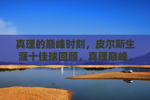 真理的巅峰时刻,皮尔斯生涯十佳球回顾,真理巅峰,皮尔斯生涯十佳球回顾 真理的巅峰时刻,皮尔斯生涯十佳球回顾,真理巅峰,皮尔斯生涯十佳球回顾