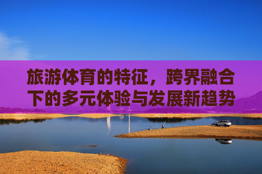 旅游体育的特征，跨界融合下的多元体验与发展新趋势，旅游体育跨界融合，多元体验与发展新趋势