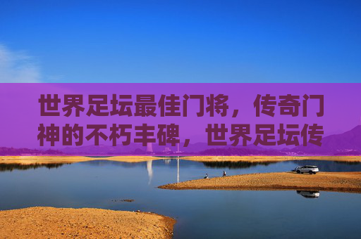 世界足坛最佳门将,传奇门神的不朽丰碑,世界足坛传奇门神的不朽丰碑 世界足坛最佳门将,传奇门神的不朽丰碑,世界足坛传奇门神的不朽丰碑