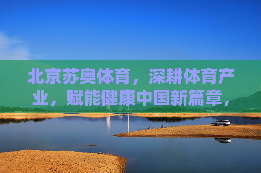北京苏奥体育，深耕体育产业，赋能健康中国新篇章，北京苏奥体育深耕体育产业，赋能健康中国新篇章
