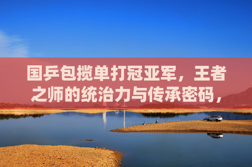 国乒包揽单打冠亚军,王者之师的统治力与传承密码,国乒包揽单打冠亚军,王者之师的统治力与传承密码 国乒包揽单打冠亚军,王者之师的统治力与传承密码,国乒包揽单打冠亚军,王者之师的统治力与传承密码