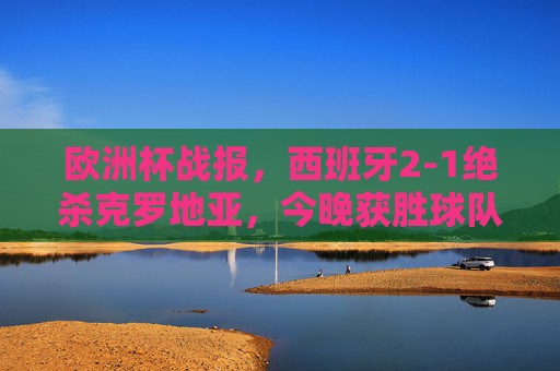 欧洲杯战报，西班牙2-1绝杀克罗地亚，今晚获胜球队诞生！欧洲杯战报，西班牙2-1绝杀克罗地亚，今晚获胜球队诞生！