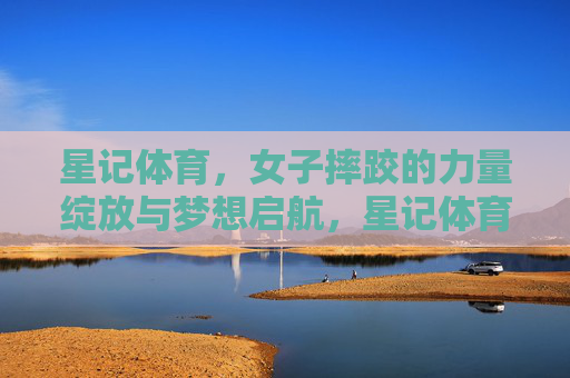 星记体育,女子摔跤的力量绽放与梦想启航,星记体育,女子摔跤的力量绽放与梦想启航 星记体育,女子摔跤的力量绽放与梦想启航,星记体育,女子摔跤的力量绽放与梦想启航