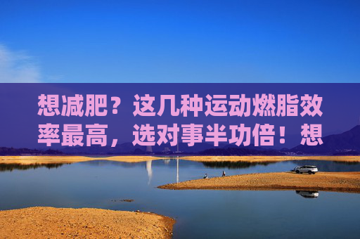 想减肥?这几种运动燃脂效率最高,选对事半功倍!想减肥?燃脂效率最高的几种运动,选对事半功倍! 想减肥?这几种运动燃脂效率最高,选对事半功倍!想减肥?燃脂效率最高的几种运动,选对事半功倍!
