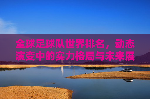全球足球队世界排名,动态演变中的实力格局与未来展望,全球足球队世界排名,实力格局演变与未来展望 全球足球队世界排名,动态演变中的实力格局与未来展望,全球足球队世界排名,实力格局演变与未来展望