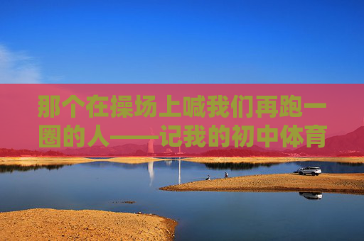 那个在操场上喊我们再跑一圈的人——记我的初中体育老师,再跑一圈,我的初中体育老师 那个在操场上喊我们再跑一圈的人——记我的初中体育老师,再跑一圈,我的初中体育老师