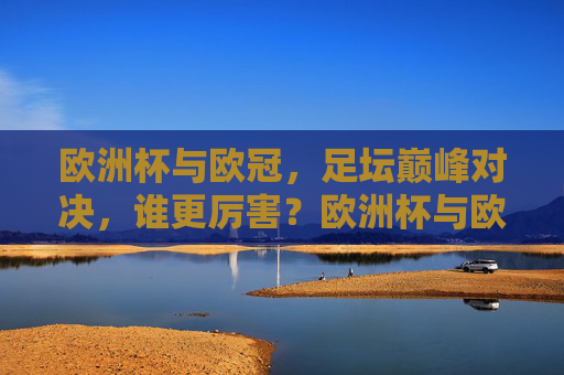 欧洲杯与欧冠,足坛巅峰对决,谁更厉害?欧洲杯与欧冠,巅峰对决,谁更厉害? 欧洲杯与欧冠,足坛巅峰对决,谁更厉害?欧洲杯与欧冠,巅峰对决,谁更厉害?