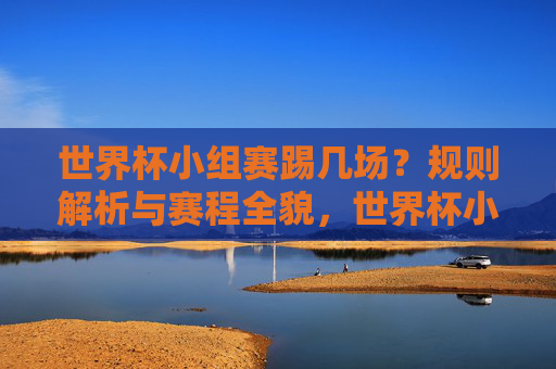 世界杯小组赛踢几场?规则解析与赛程全貌,世界杯小组赛,场次、规则与赛程全貌 世界杯小组赛踢几场?规则解析与赛程全貌,世界杯小组赛,场次、规则与赛程全貌