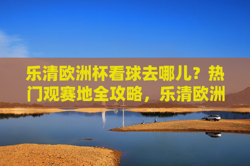 乐清欧洲杯看球去哪儿?热门观赛地全攻略,乐清欧洲杯热门观赛地攻略 乐清欧洲杯看球去哪儿?热门观赛地全攻略,乐清欧洲杯热门观赛地攻略