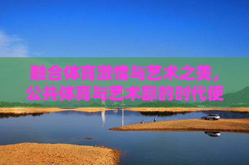 融合体育激情与艺术之美,公共体育与艺术部的时代使命与实践路径,体育艺术融合,公共体育与艺术部的时代使命与实践路径 融合体育激情与艺术之美,公共体育与艺术部的时代使命与实践路径,体育艺术融合,公共体育与艺术部的时代使命与实践路径