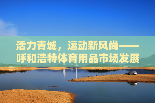 活力青城,运动新风尚——呼和浩特体育用品市场发展观察,活力青城,运动新风尚——呼和浩特体育用品市场发展观察 活力青城,运动新风尚——呼和浩特体育用品市场发展观察,活力青城,运动新风尚——呼和浩特体育用品市场发展观察