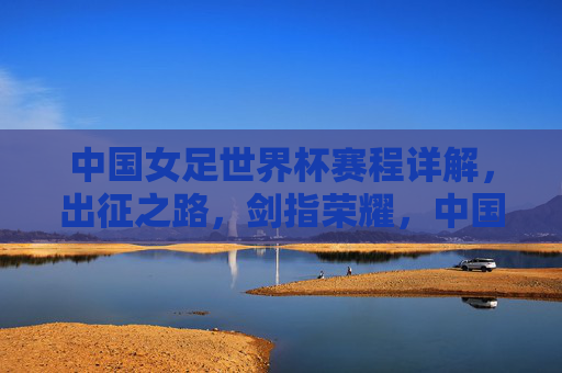 中国女足世界杯赛程详解,出征之路,剑指荣耀,中国女足世界杯出征之路,赛程详解与剑指荣耀 中国女足世界杯赛程详解,出征之路,剑指荣耀,中国女足世界杯出征之路,赛程详解与剑指荣耀