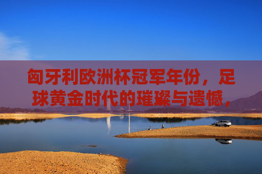 匈牙利欧洲杯冠军年份,足球黄金时代的璀璨与遗憾,匈牙利足球黄金时代,欧洲杯冠军的璀璨与遗憾 匈牙利欧洲杯冠军年份,足球黄金时代的璀璨与遗憾,匈牙利足球黄金时代,欧洲杯冠军的璀璨与遗憾