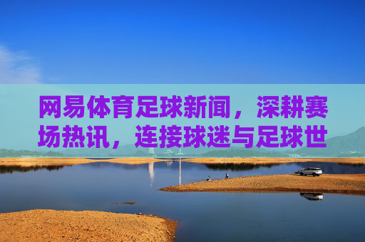 网易体育足球新闻，深耕赛场热讯，连接球迷与足球世界的脉搏，网易体育足球新闻，深耕赛场热讯，连接球迷与足球脉搏