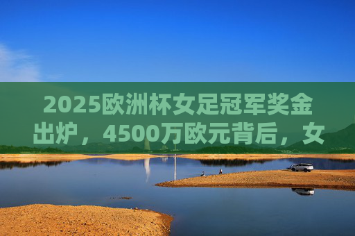 2025欧洲杯女足冠军奖金出炉，4500万欧元背后，女足运动迎来价值重塑时代，2025欧洲杯女足冠军奖金4500万欧元 女足运动迎来价值重塑