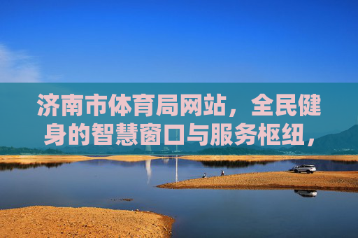 济南市体育局网站,全民健身的智慧窗口与服务枢纽,济南市体育局网站,全民健身的智慧窗口与服务枢纽 济南市体育局网站,全民健身的智慧窗口与服务枢纽,济南市体育局网站,全民健身的智慧窗口与服务枢纽