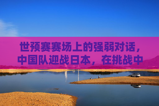 世预赛赛场上的强弱对话，中国队迎战日本，在挑战中寻找前行的力量，世预赛强弱对话，中国队迎战日本，挑战中寻前行力量