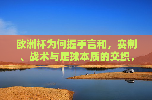 欧洲杯为何握手言和,赛制、战术与足球本质的交织,欧洲杯握手言和,赛制、战术与足球本质的交织 欧洲杯为何握手言和,赛制、战术与足球本质的交织,欧洲杯握手言和,赛制、战术与足球本质的交织