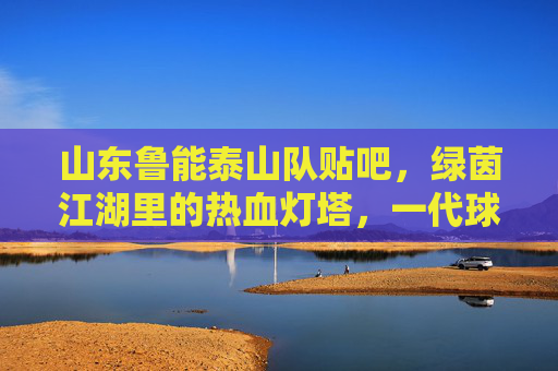 山东鲁能泰山队贴吧，绿茵江湖里的热血灯塔，一代球迷的青春记忆，绿茵江湖热血灯塔，鲁能泰山贴吧里的青春记忆