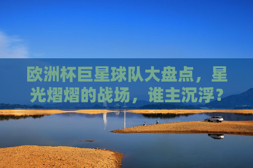 欧洲杯巨星球队大盘点，星光熠熠的战场，谁主沉浮？欧洲杯巨星球队，星光战场谁主沉浮？