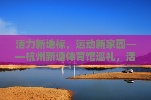 活力新地标,运动新家园——杭州新塘体育馆巡礼,活力新地标,运动新家园——杭州新塘体育馆巡礼 活力新地标,运动新家园——杭州新塘体育馆巡礼,活力新地标,运动新家园——杭州新塘体育馆巡礼