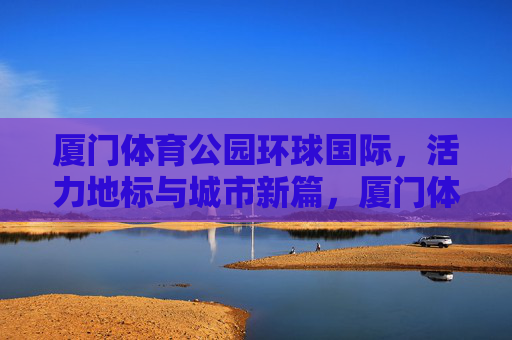 厦门体育公园环球国际,活力地标与城市新篇,厦门体育公园环球国际,活力地标与城市新篇 厦门体育公园环球国际,活力地标与城市新篇,厦门体育公园环球国际,活力地标与城市新篇
