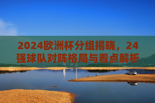 2024欧洲杯分组揭晓,24强球队对阵格局与看点解析,2024欧洲杯分组揭晓,24强对阵格局与看点解析 2024欧洲杯分组揭晓,24强球队对阵格局与看点解析,2024欧洲杯分组揭晓,24强对阵格局与看点解析
