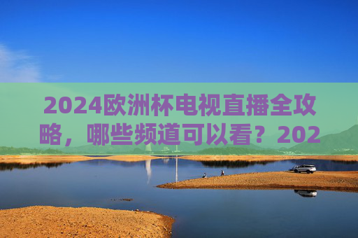 2024欧洲杯电视直播全攻略，哪些频道可以看？2024欧洲杯电视直播全攻略，哪些频道可以看？
