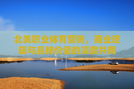 北美职业体育营销,商业逻辑与品牌价值的深度共舞 北美职业体育营销,商业逻辑与品牌价值的深度共舞