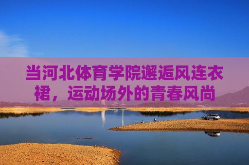 当河北体育学院邂逅风连衣裙，运动场外的青春风尚